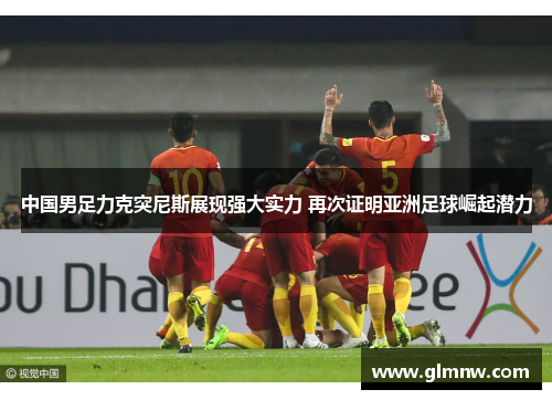 中国男足力克突尼斯展现强大实力 再次证明亚洲足球崛起潜力