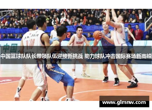 中国篮球队队长带领队伍迎接新挑战 助力球队冲击国际赛场新高峰